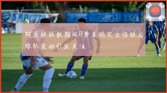 阿莫林执教期间B费表现突出伤缺后球队变动引发关注