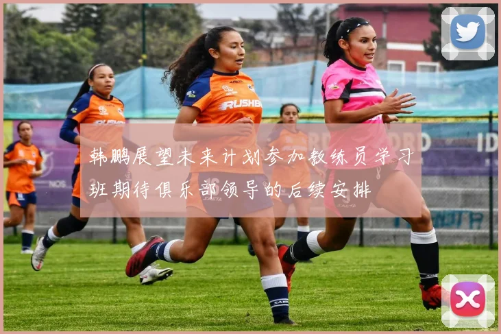 韩鹏展望未来计划参加教练员学习班期待俱乐部领导的后续安排