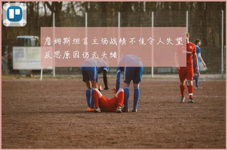 詹姆斯坦言主场战绩不佳令人失望反思原因仍无头绪