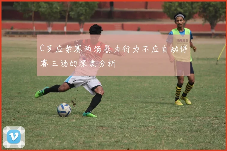 C罗应禁赛两场暴力行为不应自动停赛三场的深度分析