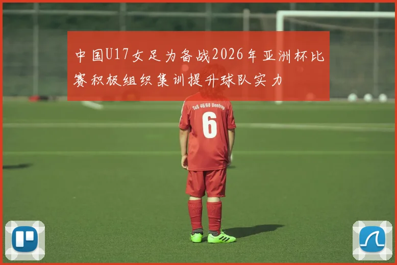 中国U17女足为备战2026年亚洲杯比赛积极组织集训提升球队实力