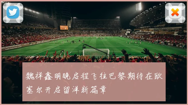 魏祥鑫明晚启程飞往巴黎期待在欧塞尔开启留洋新篇章