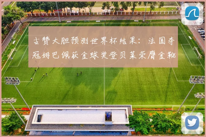 古赞大胆预测世界杯结果：法国夺冠姆巴佩获金球奖登贝莱荣膺金靴奖