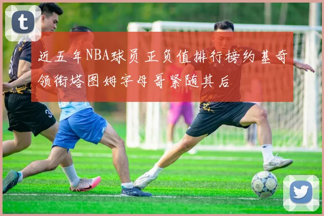 近五年NBA球员正负值排行榜约基奇领衔塔图姆字母哥紧随其后