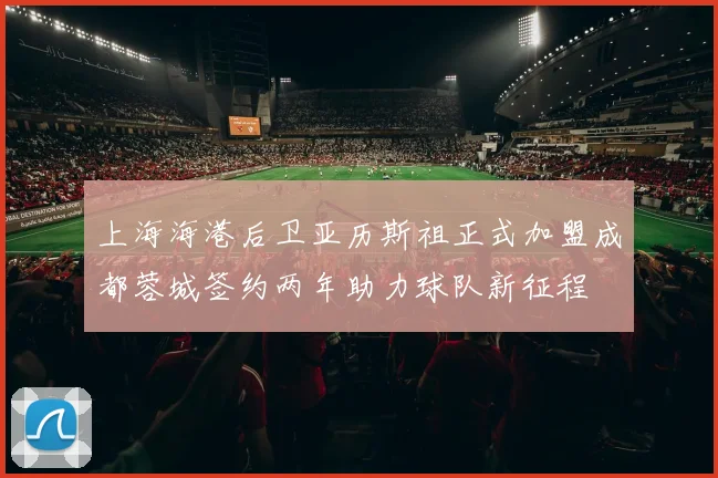上海海港后卫亚历斯祖正式加盟成都蓉城签约两年助力球队新征程