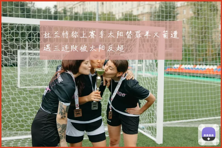 杜兰特称上赛季太阳替罪羊火箭遭遇三连败被太阳反超