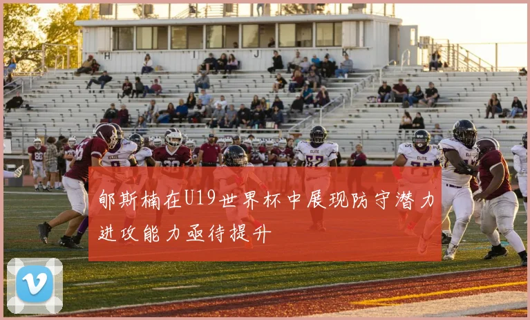 郇斯楠在U19世界杯中展现防守潜力进攻能力亟待提升