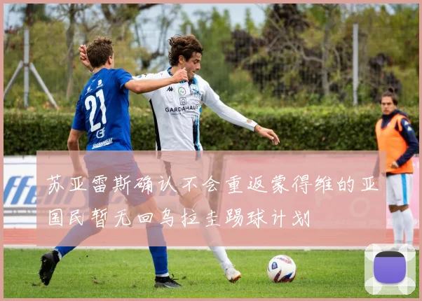 苏亚雷斯确认不会重返蒙得维的亚国民暂无回乌拉圭踢球计划