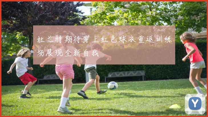 杜兰特期待穿上红色球衣重返训练场展现全新自我