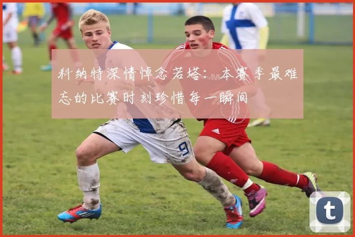 科纳特深情悼念若塔：本赛季最难忘的比赛时刻珍惜每一瞬间