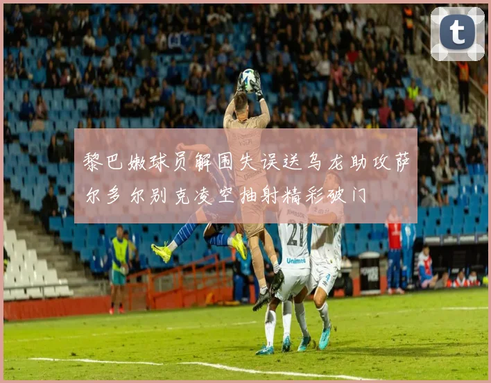 黎巴嫩球员解围失误送乌龙助攻萨尔多尔别克凌空抽射精彩破门
