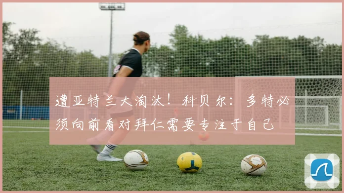 遭亚特兰大淘汰！科贝尔：多特必须向前看对拜仁需要专注于自己