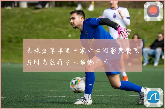 美媒分享库里一家六口温馨聚餐照片时光荏苒令人感慨不已