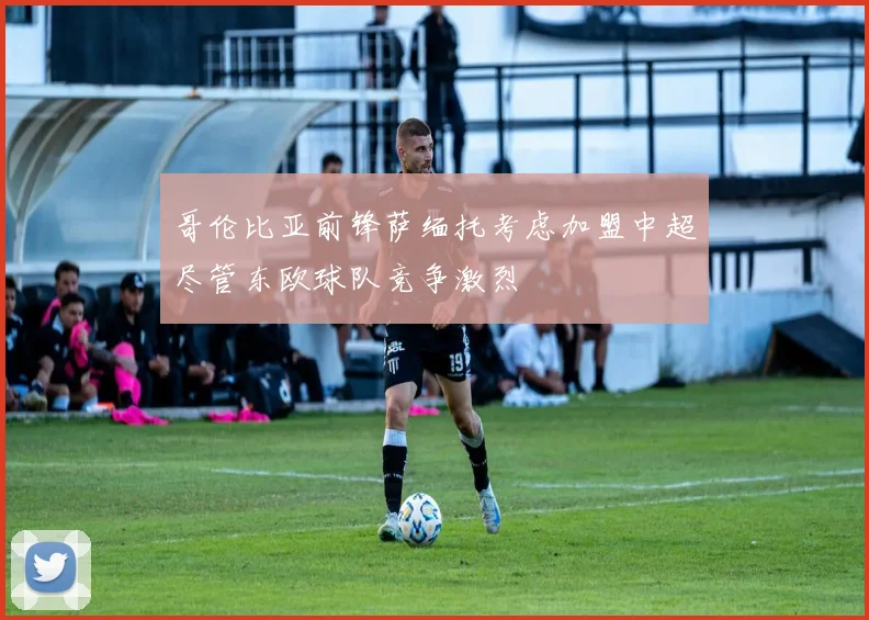 哥伦比亚前锋萨缅托考虑加盟中超尽管东欧球队竞争激烈