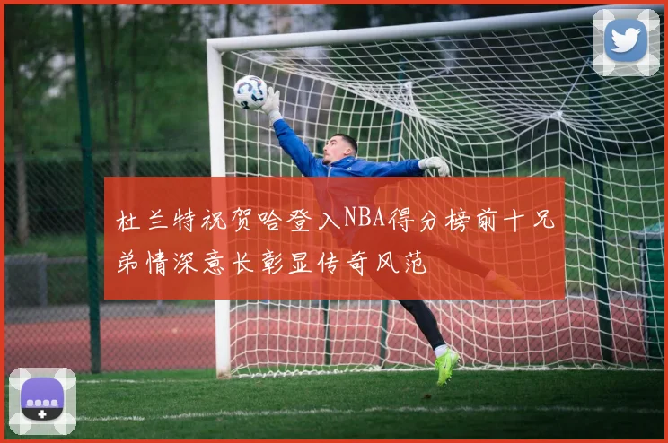 杜兰特祝贺哈登入NBA得分榜前十兄弟情深意长彰显传奇风范