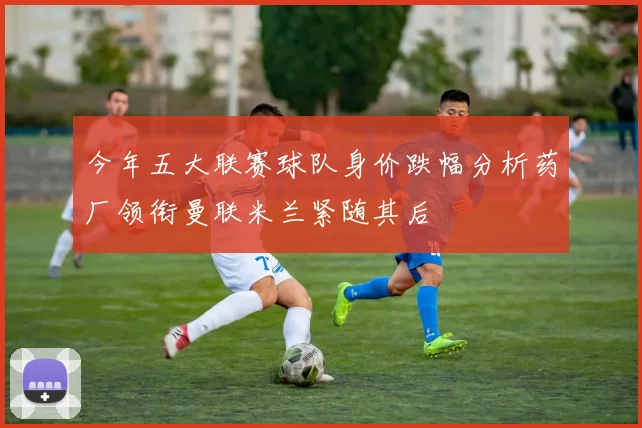 今年五大联赛球队身价跌幅分析药厂领衔曼联米兰紧随其后