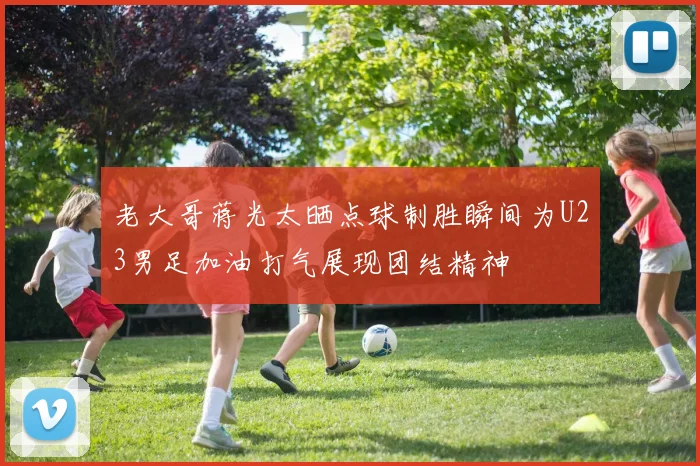老大哥蒋光太晒点球制胜瞬间为U23男足加油打气展现团结精神