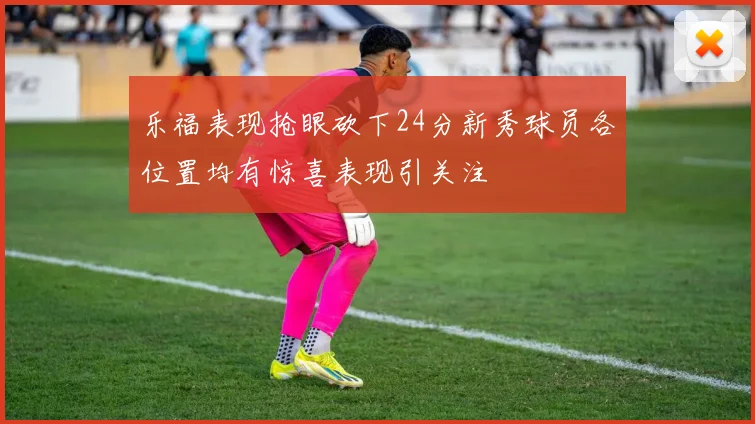 乐福表现抢眼砍下24分新秀球员各位置均有惊喜表现引关注
