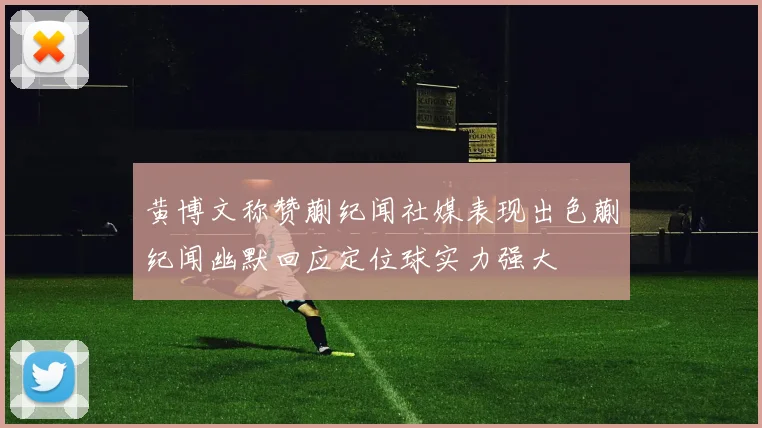 黄博文称赞蒯纪闻社媒表现出色蒯纪闻幽默回应定位球实力强大