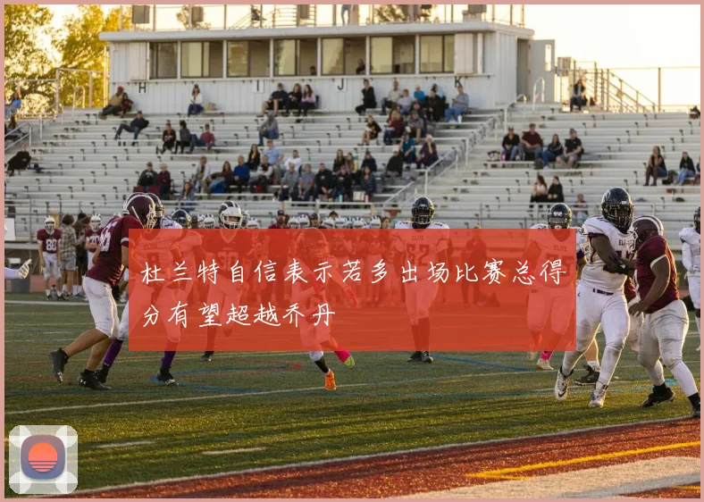 杜兰特自信表示若多出场比赛总得分有望超越乔丹