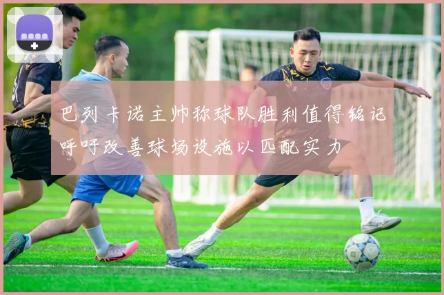 巴列卡诺主帅称球队胜利值得铭记呼吁改善球场设施以匹配实力