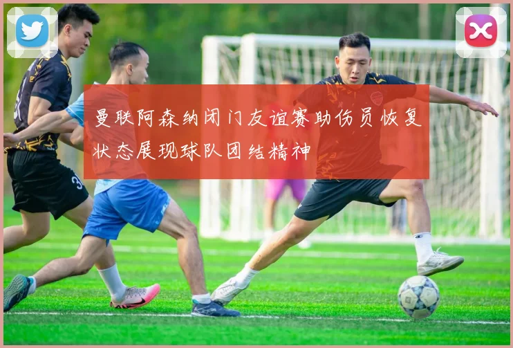 曼联阿森纳闭门友谊赛助伤员恢复状态展现球队团结精神