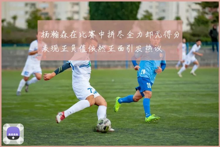 杨瀚森在比赛中拼尽全力却无得分表现正负值依然正面引发热议