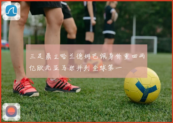 三足鼎立哈兰德姆巴佩身价重回两亿欧元亚马尔并列全球第一