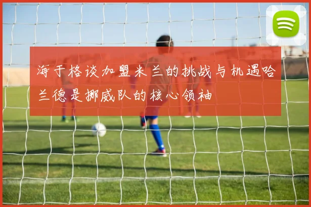 海于格谈加盟米兰的挑战与机遇哈兰德是挪威队的核心领袖