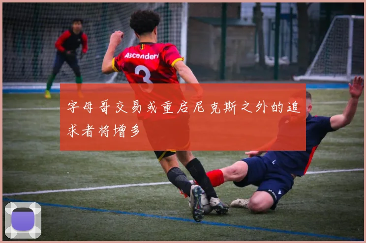 字母哥交易或重启尼克斯之外的追求者将增多
