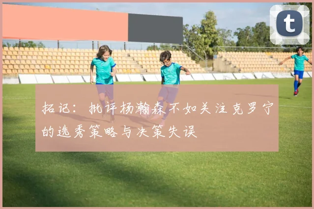 拓记：批评杨瀚森不如关注克罗宁的选秀策略与决策失误