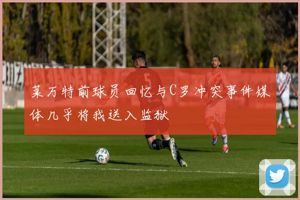 莱万特前球员回忆与C罗冲突事件媒体几乎将我送入监狱
