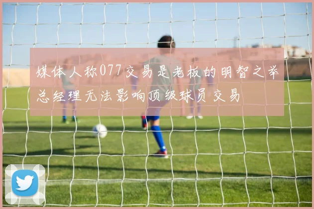 媒体人称077交易是老板的明智之举总经理无法影响顶级球员交易