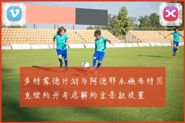 多特蒙德计划与阿德耶米施洛特贝克续约并考虑解约金条款设置