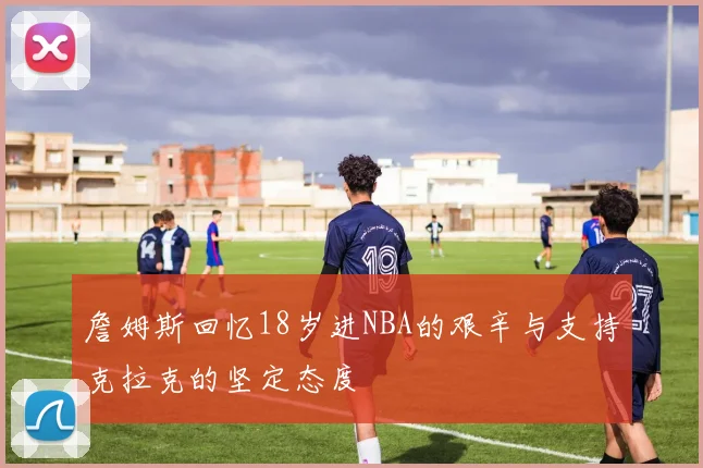 詹姆斯回忆18岁进NBA的艰辛与支持克拉克的坚定态度
