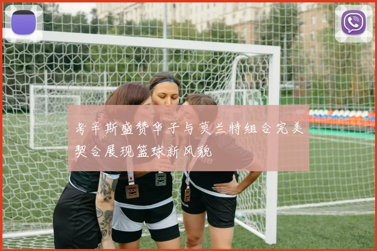 考辛斯盛赞华子与莫兰特组合完美契合展现篮球新风貌