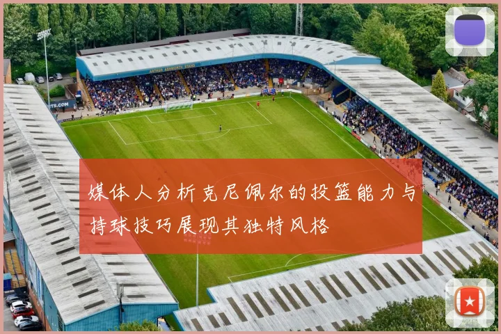 媒体人分析克尼佩尔的投篮能力与持球技巧展现其独特风格